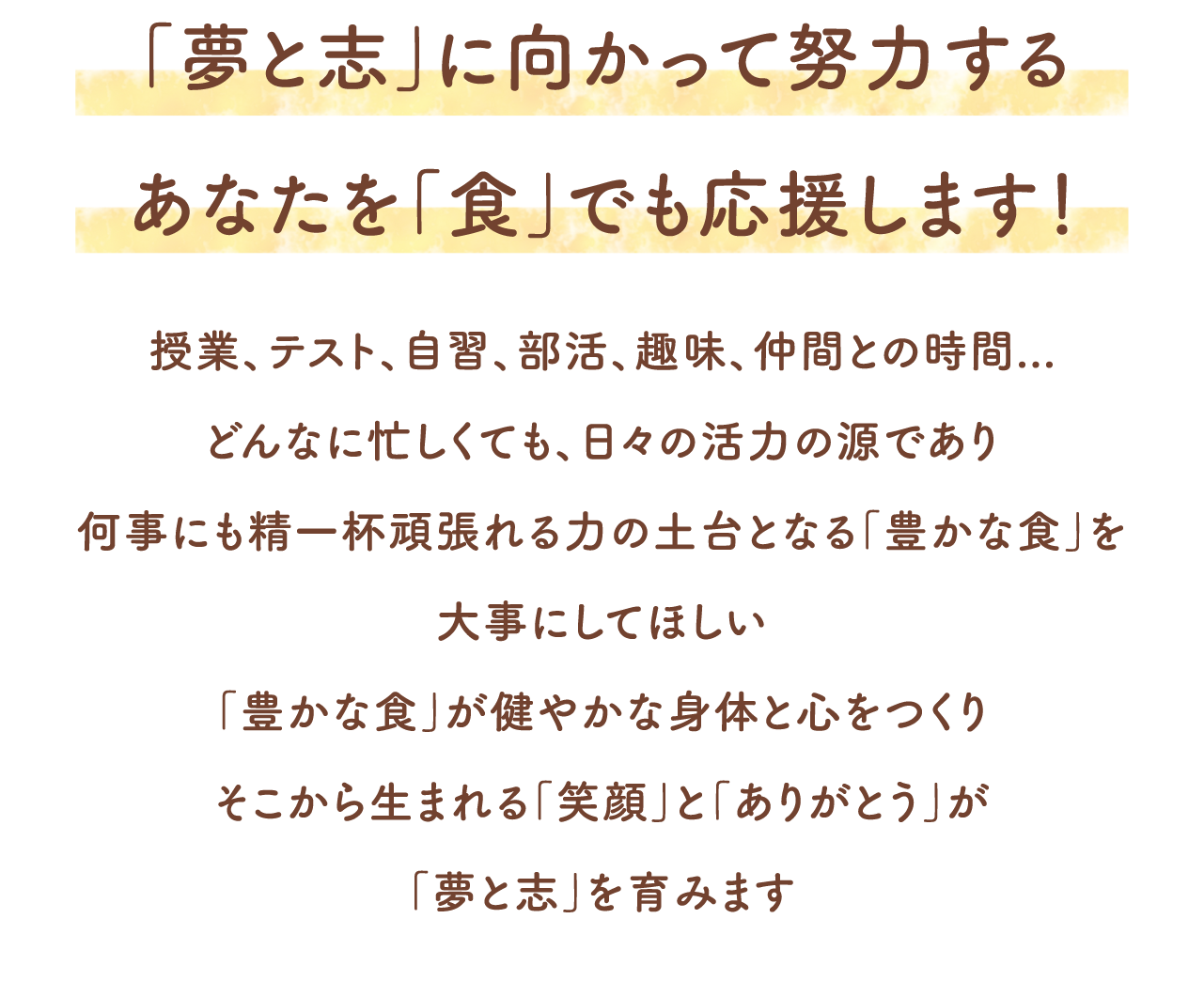 「夢と志」に向かって努力するあなたを「食」でも応援します！授業、テスト、自習、部活、趣味、仲間との時間...どんなに忙しくても、日々の活力の源であり何事にも精一杯頑張れる力の土台となる「豊かな食」を大事にしてほしい「豊かな食」が健やかな身体と心をつくりそこから生まれる「笑顔」と「ありがとう」が「夢と志」を育みます