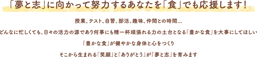 「夢と志」に向かって努力するあなたを「食」でも応援します！授業、テスト、自習、部活、趣味、仲間との時間...どんなに忙しくても、日々の活力の源であり何事にも精一杯頑張れる力の土台となる「豊かな食」を大事にしてほしい「豊かな食」が健やかな身体と心をつくりそこから生まれる「笑顔」と「ありがとう」が「夢と志」を育みます